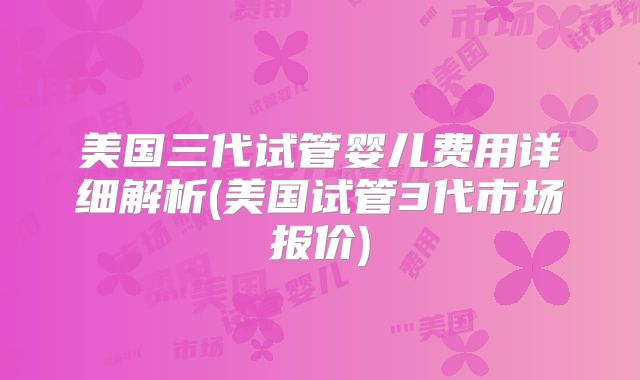 美国三代试管婴儿费用详细解析(美国试管3代市场报价)