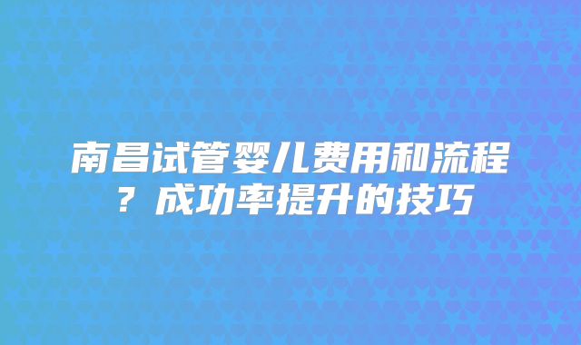 南昌试管婴儿费用和流程？成功率提升的技巧