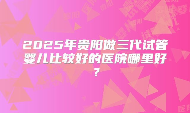 2025年贵阳做三代试管婴儿比较好的医院哪里好？