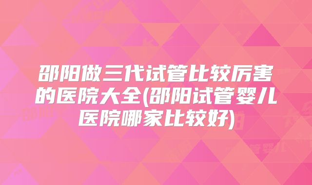邵阳做三代试管比较厉害的医院大全(邵阳试管婴儿医院哪家比较好)