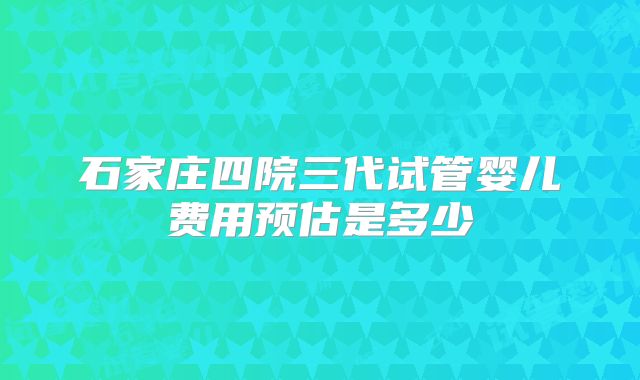 石家庄四院三代试管婴儿费用预估是多少