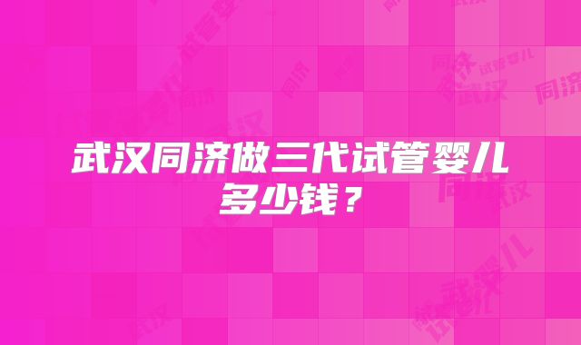 武汉同济做三代试管婴儿多少钱？