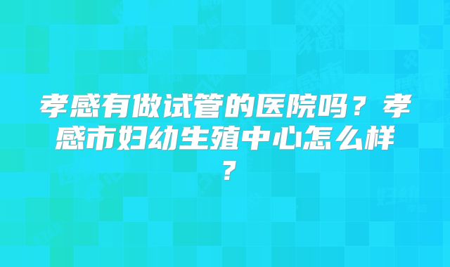 孝感有做试管的医院吗？孝感市妇幼生殖中心怎么样？