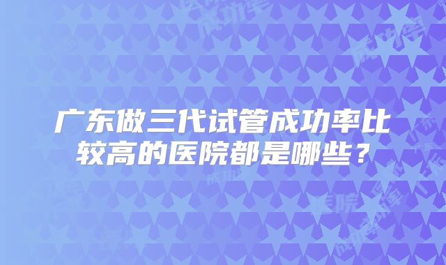 广东做三代试管成功率比较高的医院都是哪些?
