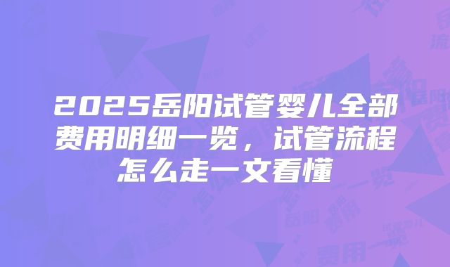 2025岳阳试管婴儿全部费用明细一览，试管流程怎么走一文看懂