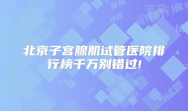 北京子宫腺肌试管医院排行榜千万别错过!
