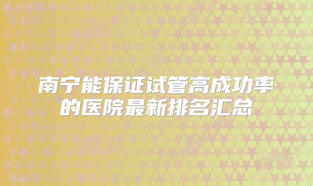 南宁能保证试管高成功率的医院最新排名汇总