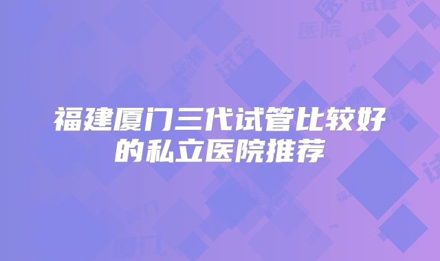 福建厦门三代试管比较好的私立医院推荐