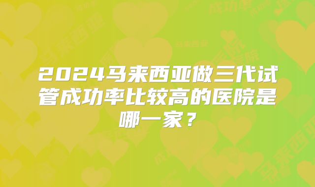 2024马来西亚做三代试管成功率比较高的医院是哪一家？