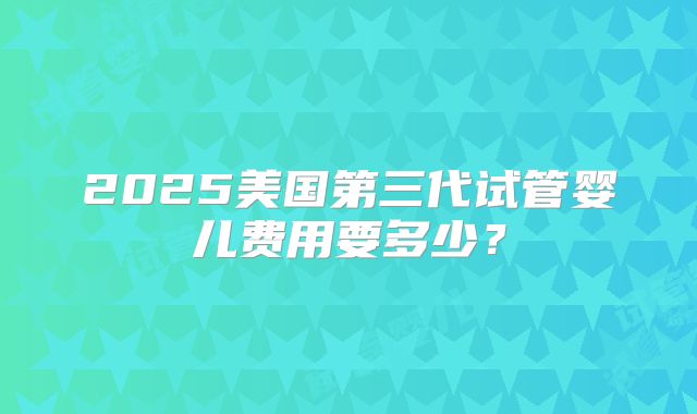 2025美国第三代试管婴儿费用要多少?