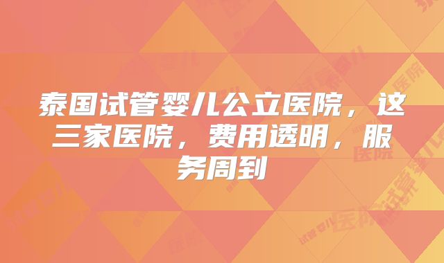 泰国试管婴儿公立医院，这三家医院，费用透明，服务周到