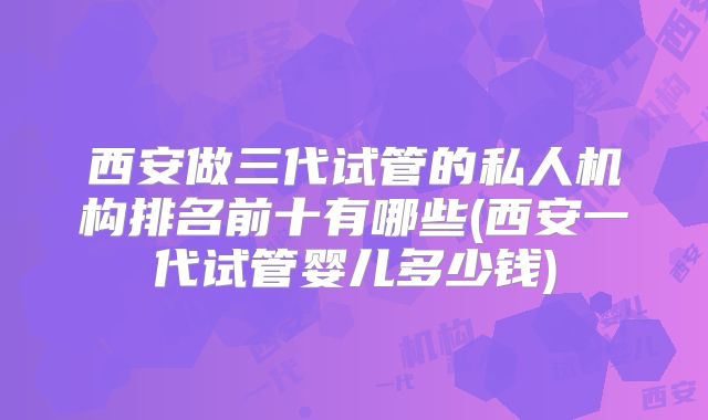 西安做三代试管的私人机构排名前十有哪些(西安一代试管婴儿多少钱)