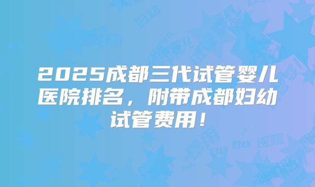 2025成都三代试管婴儿医院排名,附带成都妇幼试管费用!