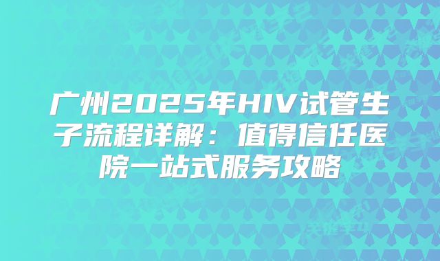 广州2025年HIV试管生子流程详解：值得信任医院一站式服务攻略