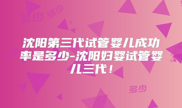 沈阳第三代试管婴儿成功率是多少-沈阳妇婴试管婴儿三代！
