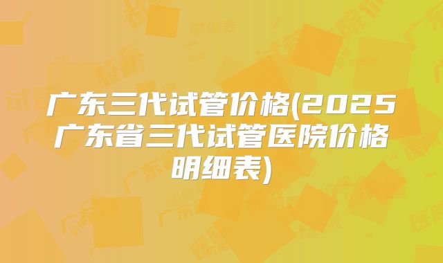 广东三代试管价格(2025广东省三代试管医院价格明细表)