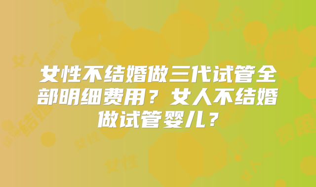女性不结婚做三代试管全部明细费用?女人不结婚做试管婴儿?