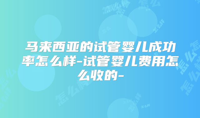 马来西亚的试管婴儿成功率怎么样-试管婴儿费用怎么收的-
