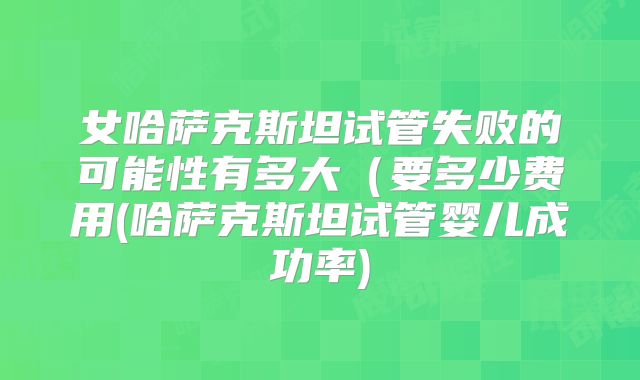 女哈萨克斯坦试管失败的可能性有多大（要多少费用(哈萨克斯坦试管婴儿成功率)