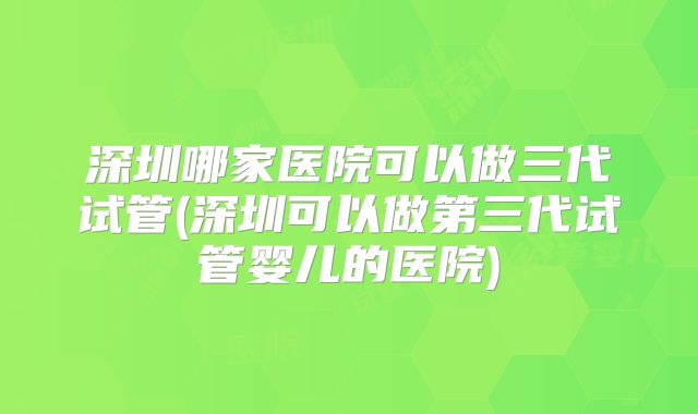 深圳哪家医院可以做三代试管(深圳可以做第三代试管婴儿的医院)