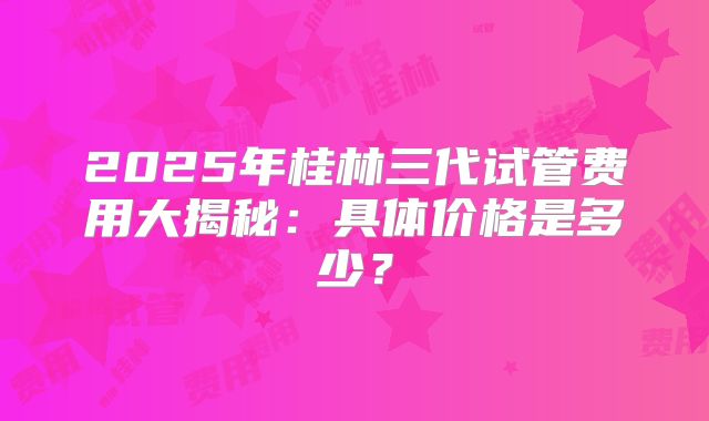2025年桂林三代试管费用大揭秘：具体价格是多少？