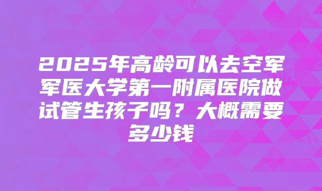 2025年高龄可以去空军军医大学第一附属医院做试管生孩子吗?大概需要多少钱