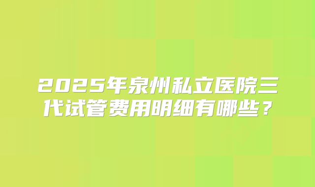 2025年泉州私立医院三代试管费用明细有哪些?