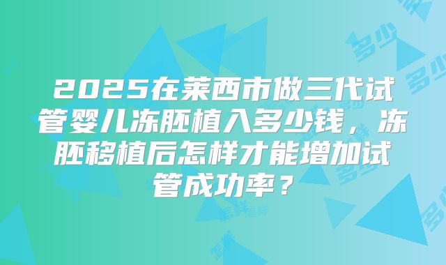 2025在莱西市做三代试管婴儿冻胚植入多少钱,冻胚移植后怎样才能增加试管成功率?