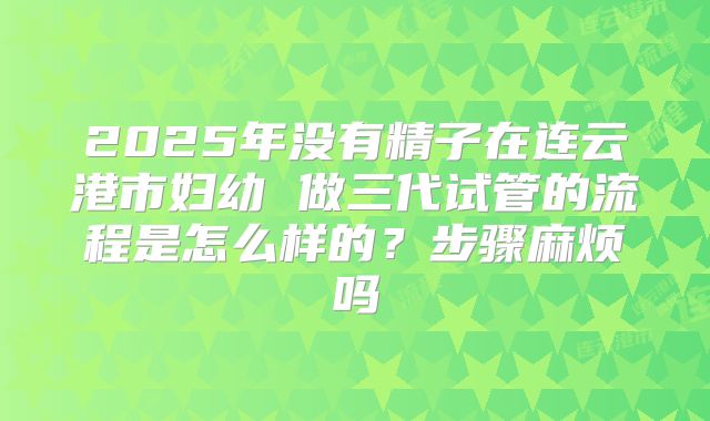2025年没有精子在连云港市妇幼 做三代试管的流程是怎么样的？步骤麻烦吗