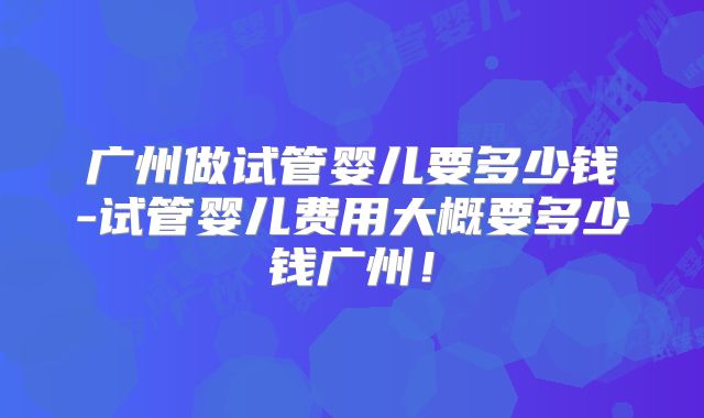 广州做试管婴儿要多少钱-试管婴儿费用大概要多少钱广州！