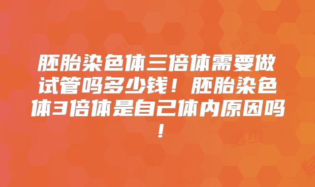 胚胎染色体三倍体需要做试管吗多少钱！胚胎染色体3倍体是自己体内原因吗！