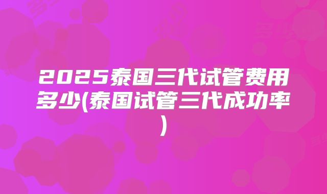 2025泰国三代试管费用多少(泰国试管三代成功率)