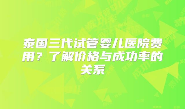 泰国三代试管婴儿医院费用?了解价格与成功率的关系