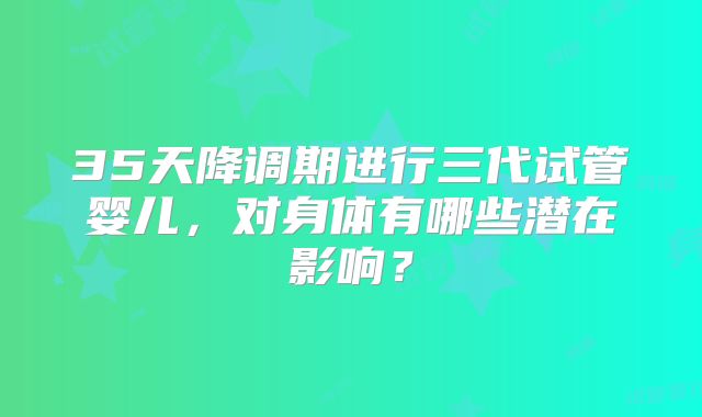 35天降调期进行三代试管婴儿，对身体有哪些潜在影响？