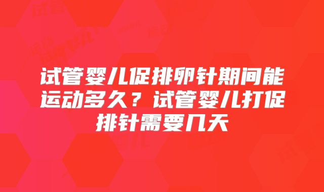 试管婴儿促排卵针期间能运动多久？试管婴儿打促排针需要几天