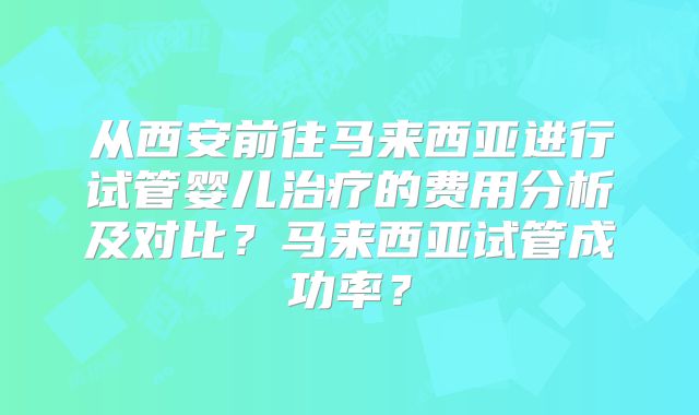 从西安前往马来西亚进行试管婴儿治疗的费用分析及对比？马来西亚试管成功率？