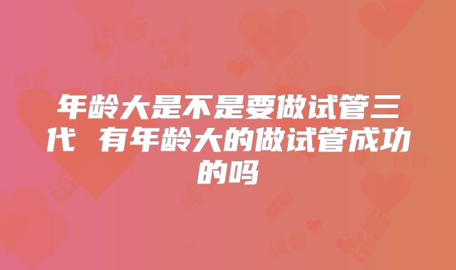 年龄大是不是要做试管三代 有年龄大的做试管成功的吗