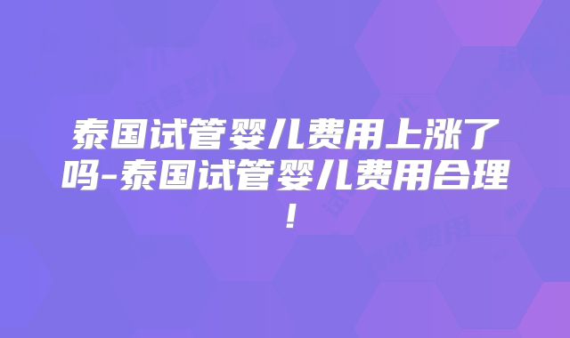 泰国试管婴儿费用上涨了吗-泰国试管婴儿费用合理！