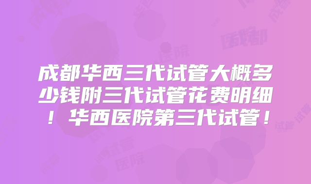 成都华西三代试管大概多少钱附三代试管花费明细！华西医院第三代试管！