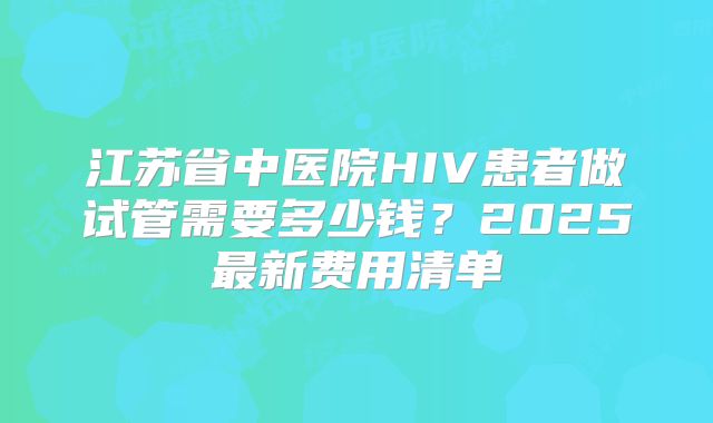江苏省中医院HIV患者做试管需要多少钱?2025最新费用清单