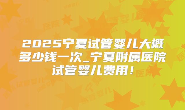 2025宁夏试管婴儿大概多少钱一次_宁夏附属医院试管婴儿费用!