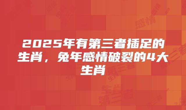 2025年有第三者插足的生肖，兔年感情破裂的4大生肖