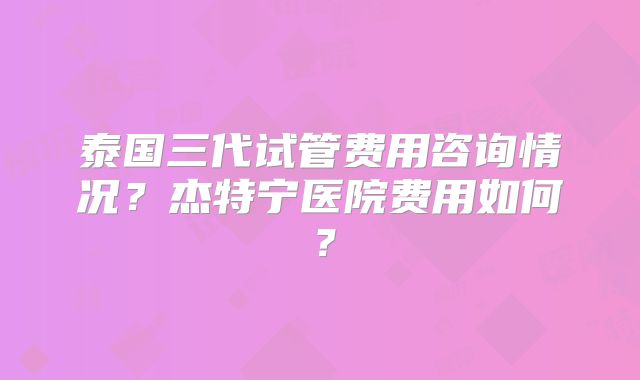泰国三代试管费用咨询情况？杰特宁医院费用如何？