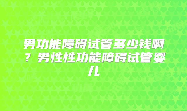 男功能障碍试管多少钱啊？男性性功能障碍试管婴儿