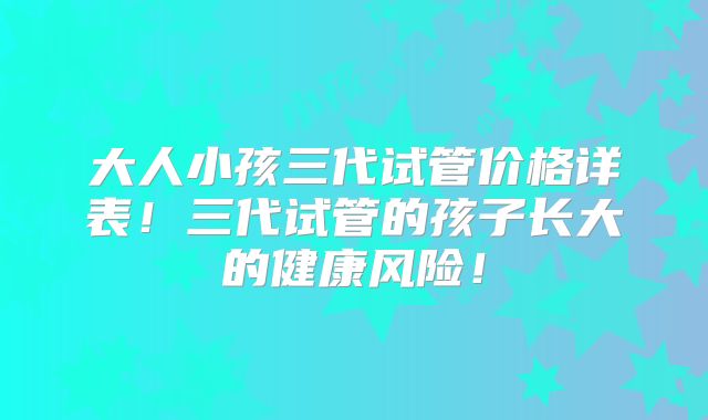 大人小孩三代试管价格详表！三代试管的孩子长大的健康风险！