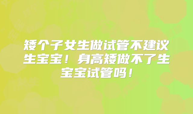 矮个子女生做试管不建议生宝宝！身高矮做不了生宝宝试管吗！