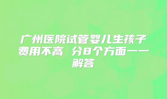 广州医院试管婴儿生孩子费用不高 分8个方面一一解答