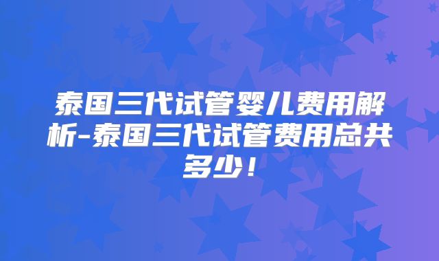 泰国三代试管婴儿费用解析-泰国三代试管费用总共多少！