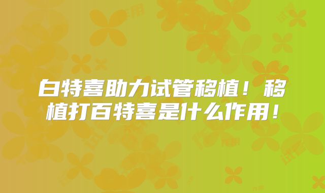 白特喜助力试管移植！移植打百特喜是什么作用！