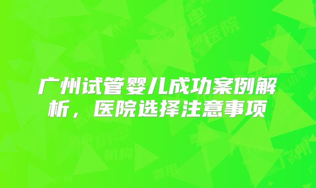 广州试管婴儿成功案例解析,医院选择注意事项